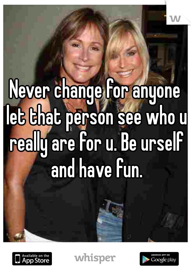 Never change for anyone let that person see who u really are for u. Be urself and have fun.