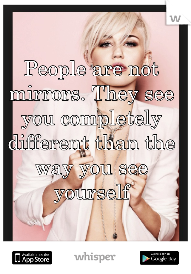 People are not mirrors. They see you completely different than the way you see yourself 