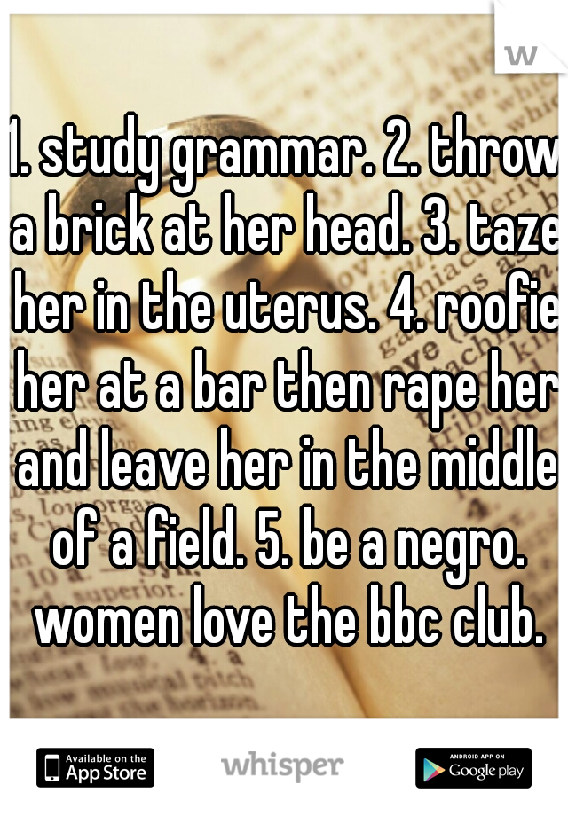 1. study grammar. 2. throw a brick at her head. 3. taze her in the uterus. 4. roofie her at a bar then rape her and leave her in the middle of a field. 5. be a negro. women love the bbc club.