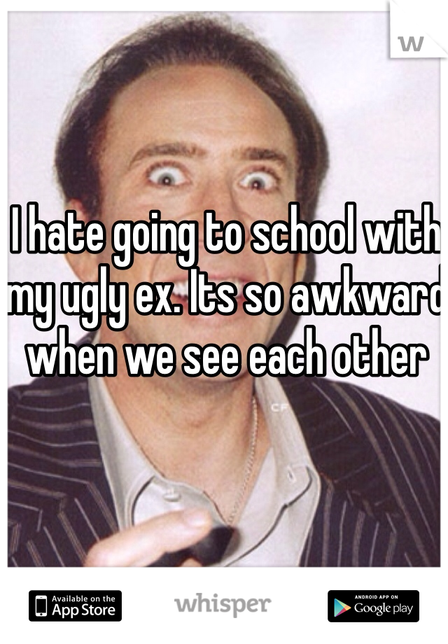 I hate going to school with my ugly ex. Its so awkward when we see each other