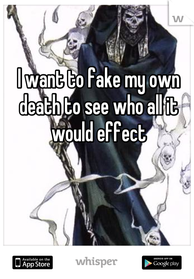 I want to fake my own death to see who all it would effect