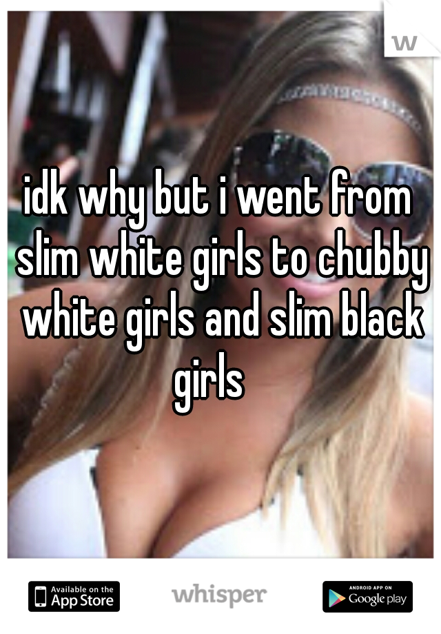 idk why but i went from slim white girls to chubby white girls and slim black girls   