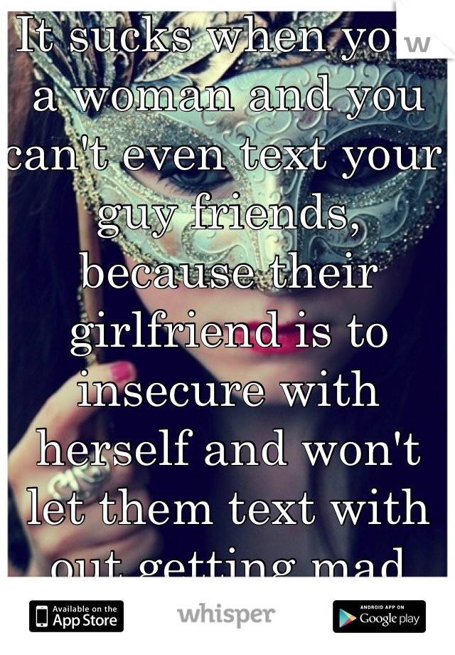 It sucks when your a woman and you can't even text your guy friends, because their girlfriend is to insecure with herself and won't let them text with out getting mad and pissed off. It's sad.