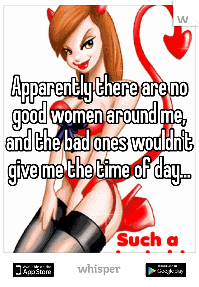 Apparently there are no good women around me, and the bad ones wouldn't give me the time of day...