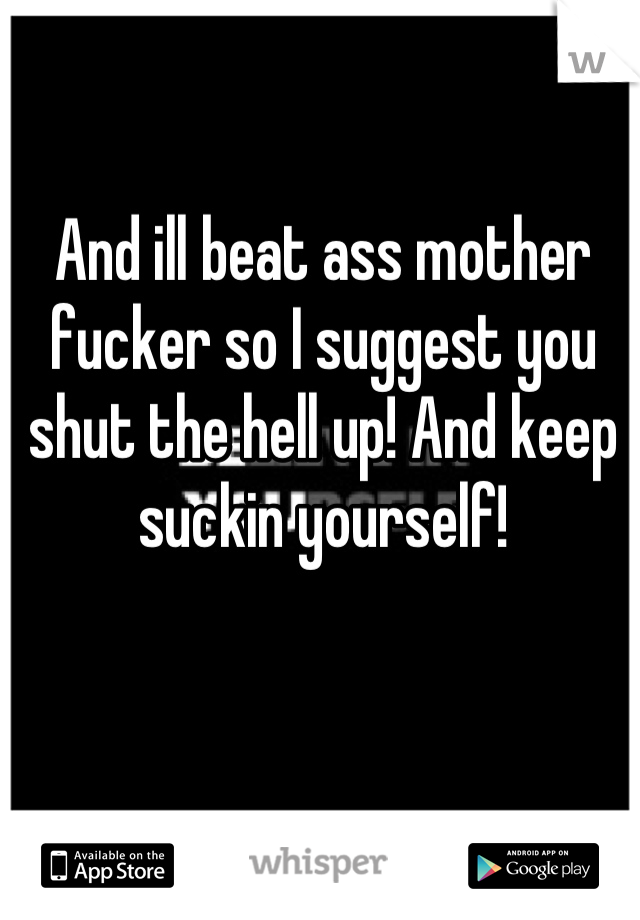 And ill beat ass mother fucker so I suggest you shut the hell up! And keep suckin yourself!