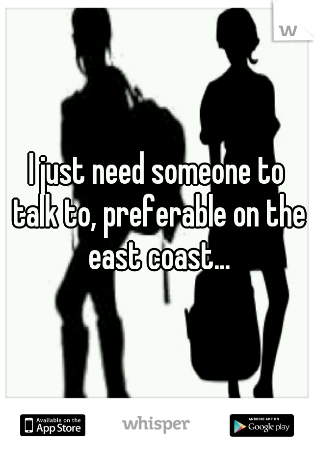I just need someone to talk to, preferable on the east coast...