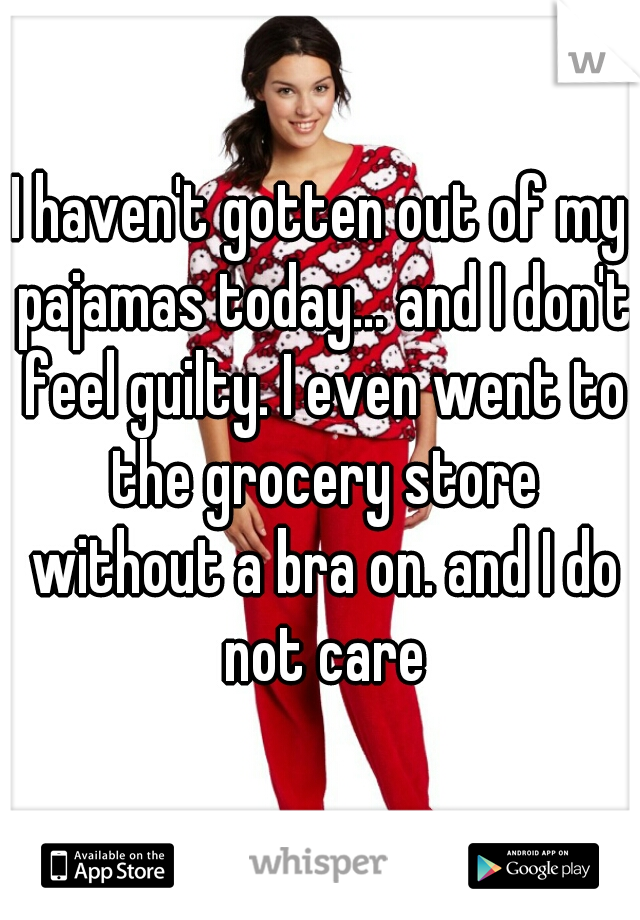 I haven't gotten out of my pajamas today... and I don't feel guilty. I even went to the grocery store without a bra on. and I do not care