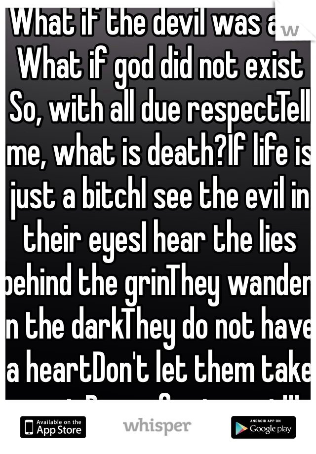 What if the devil was a lie What if god did not exist So, with all due respectTell me, what is death?If life is just a bitchI see the evil in their eyesI hear the lies behind the grinThey wander in the darkThey do not have a heartDon't let them take you inBrace for impact!!!