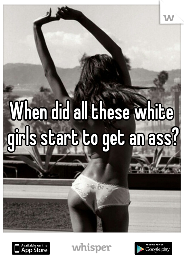 When did all these white girls start to get an ass?