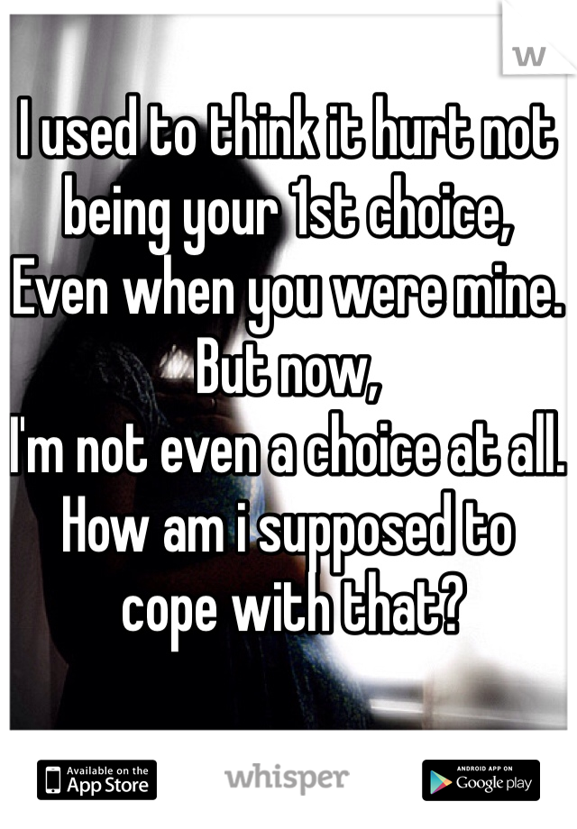 I used to think it hurt not being your 1st choice,
Even when you were mine.
But now,
I'm not even a choice at all.
How am i supposed to
 cope with that?