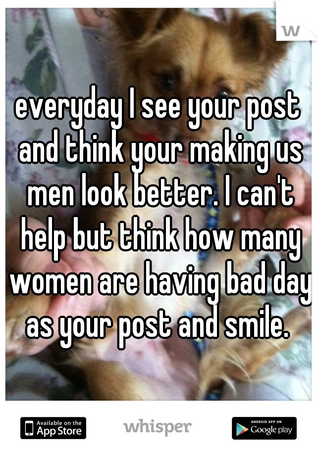 everyday I see your post and think your making us men look better. I can't help but think how many women are having bad day as your post and smile. 