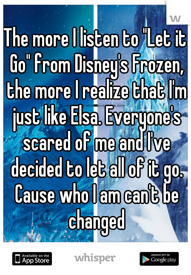 The more I listen to "Let it Go" from Disney's Frozen, the more I realize that I'm just like Elsa. Everyone's scared of me and I've decided to let all of it go. Cause who I am can't be changed