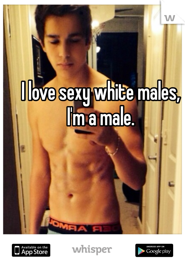 I love sexy white males, I'm a male.
