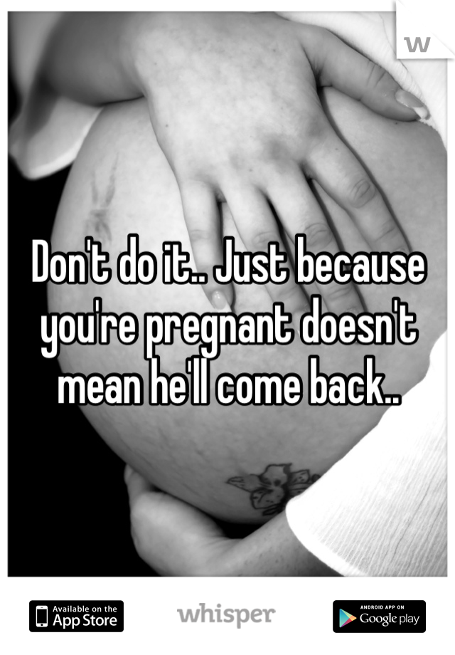 Don't do it.. Just because you're pregnant doesn't mean he'll come back..