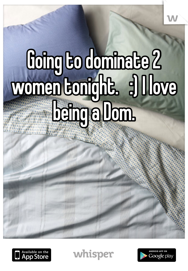 Going to dominate 2 women tonight.   :) I love being a Dom.