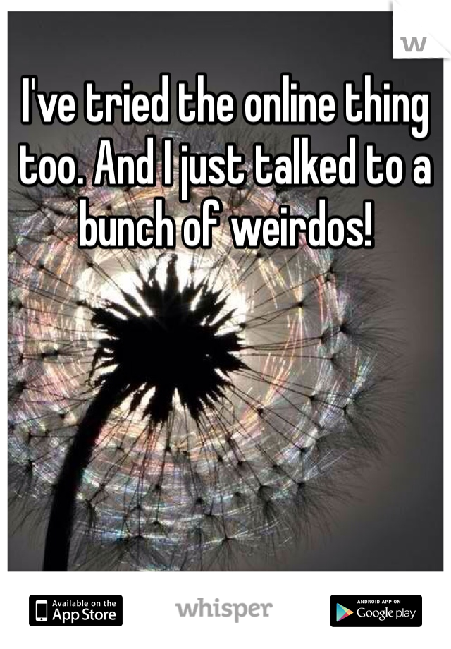 I've tried the online thing too. And I just talked to a bunch of weirdos!