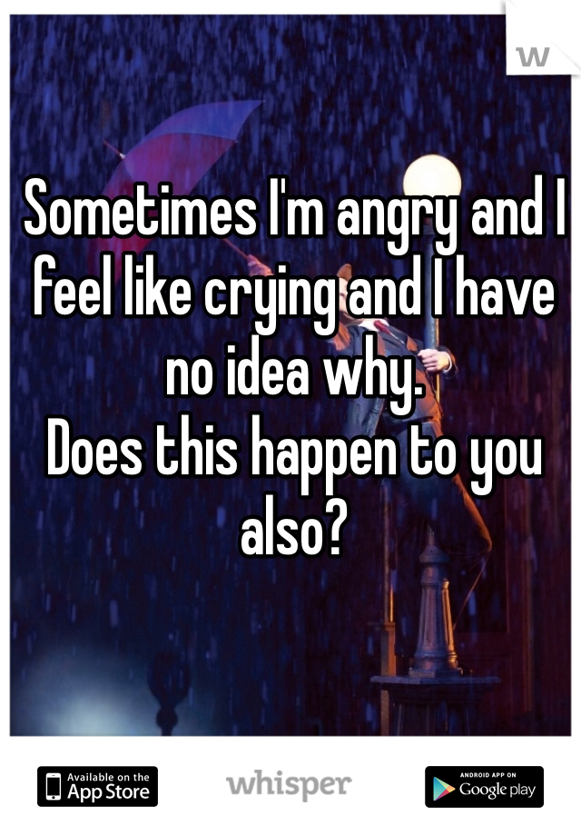 Sometimes I'm angry and I feel like crying and I have no idea why. 
Does this happen to you also? 
