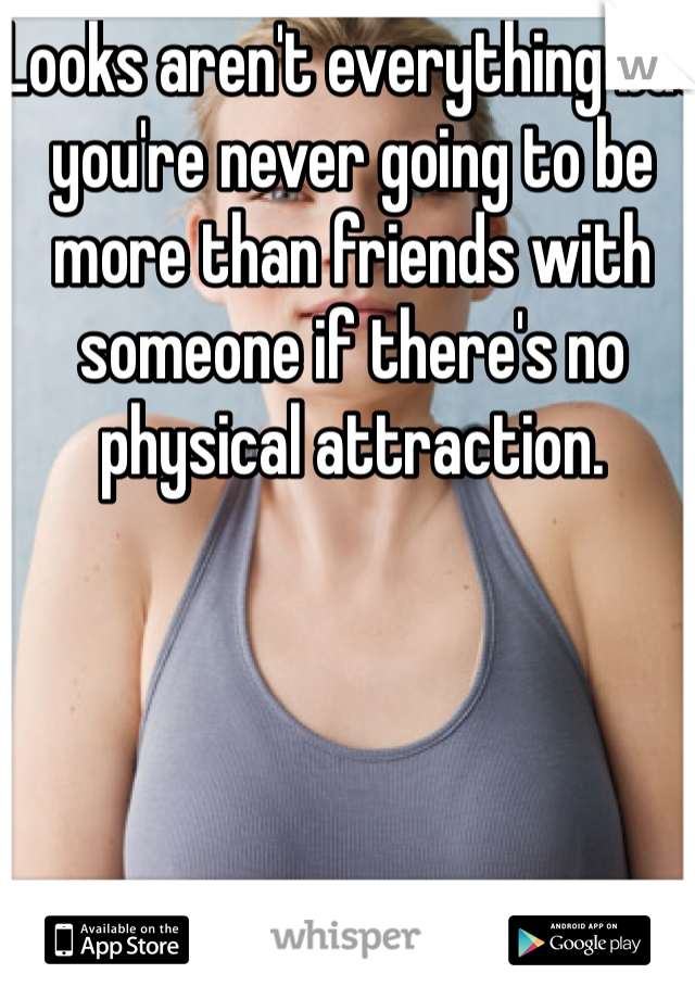 Looks aren't everything but you're never going to be more than friends with someone if there's no physical attraction.