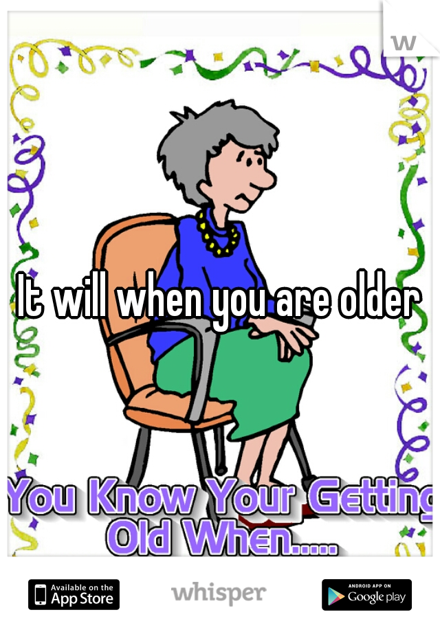 It will when you are older