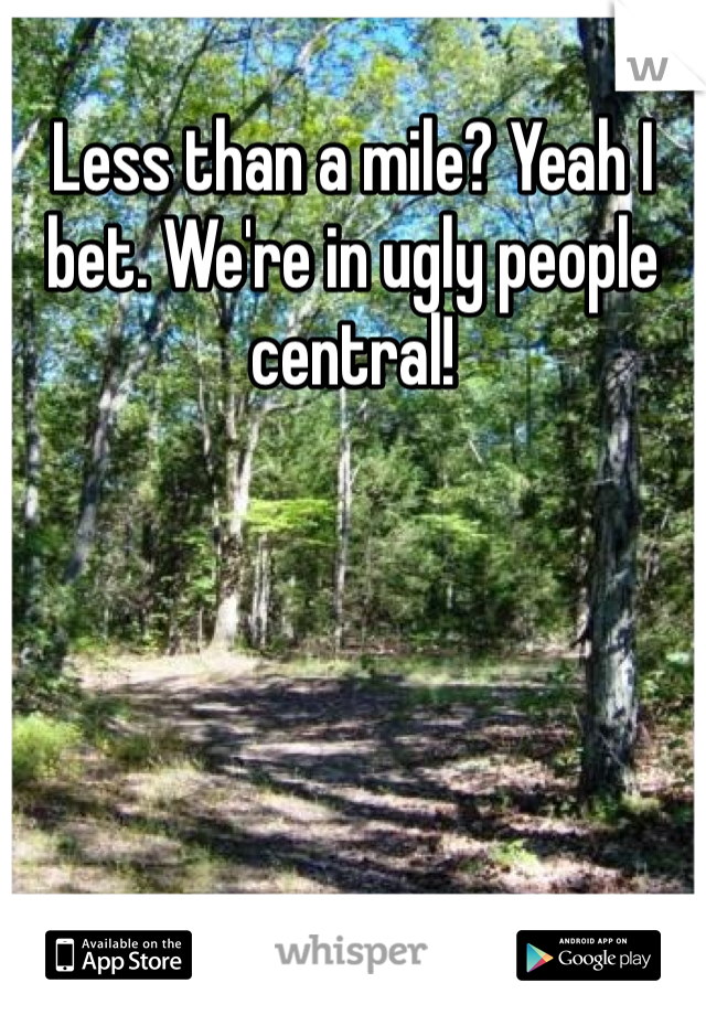 Less than a mile? Yeah I bet. We're in ugly people central!