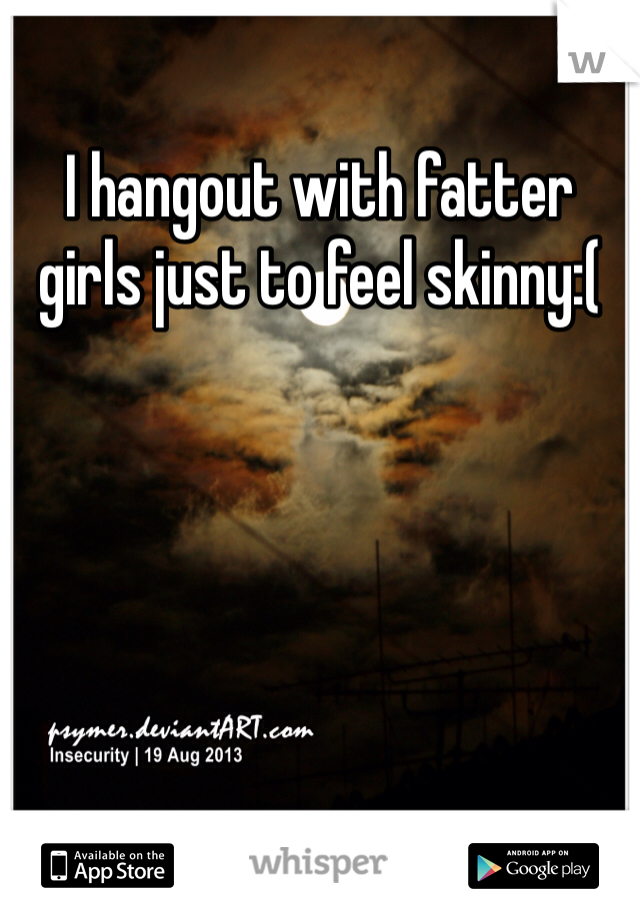 I hangout with fatter girls just to feel skinny:( 