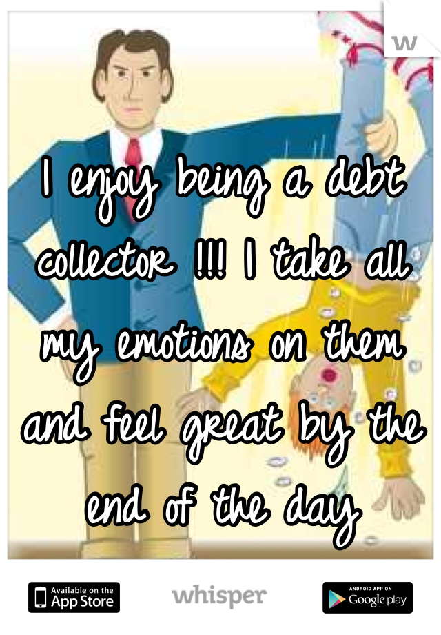 I enjoy being a debt collector !!! I take all my emotions on them and feel great by the end of the day 