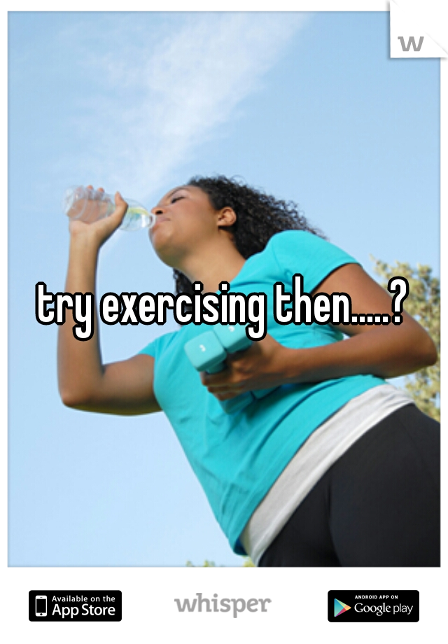 try exercising then.....?