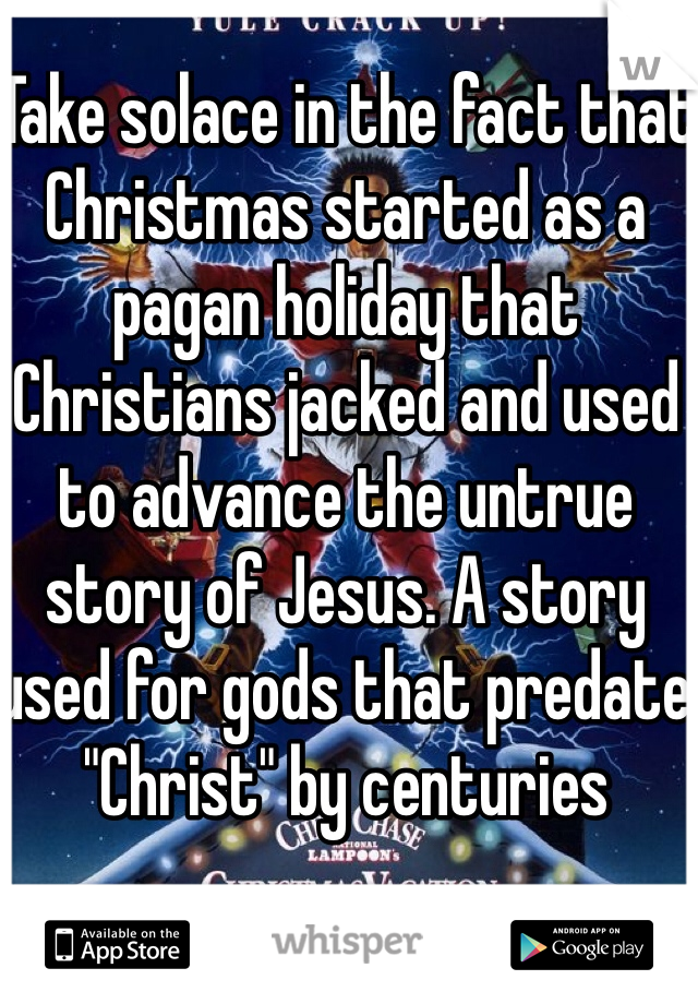 Take solace in the fact that Christmas started as a pagan holiday that Christians jacked and used to advance the untrue story of Jesus. A story used for gods that predate "Christ" by centuries 