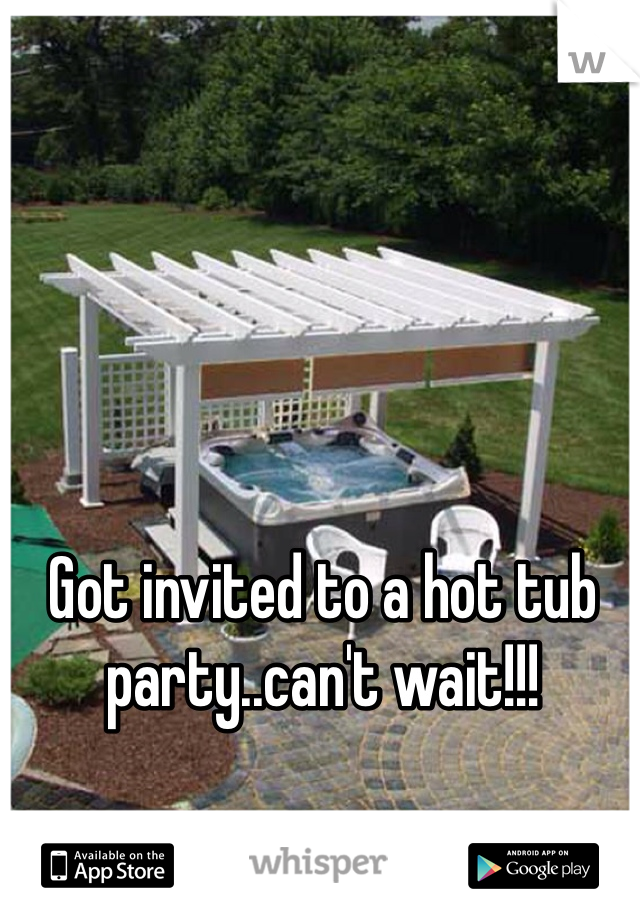 Got invited to a hot tub party..can't wait!!!