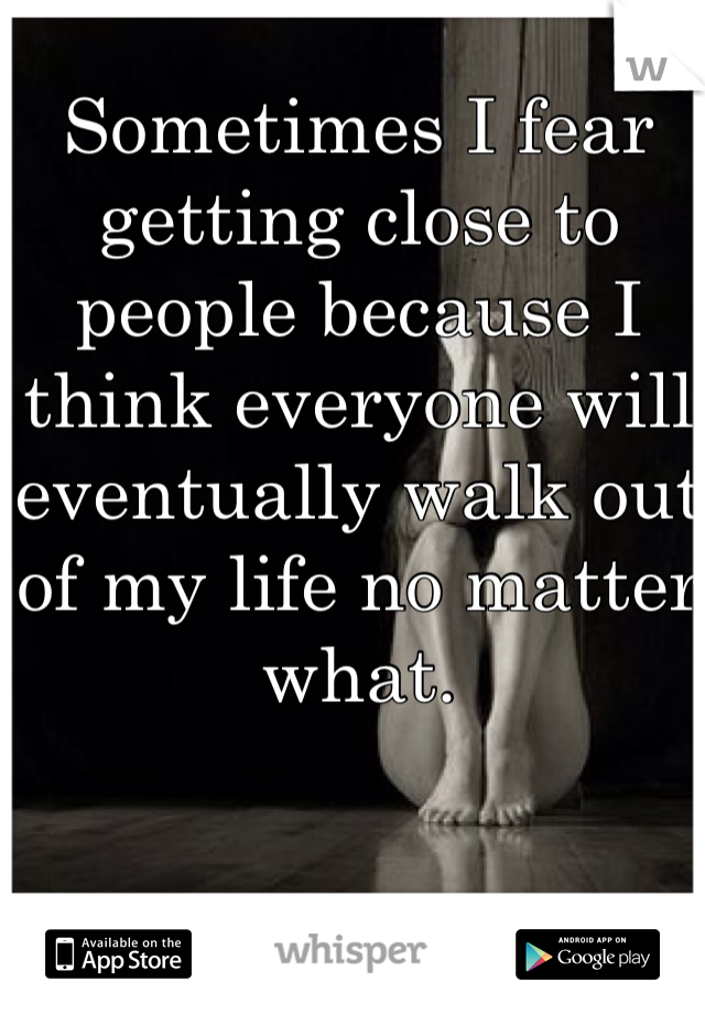 Sometimes I fear getting close to people because I think everyone will eventually walk out of my life no matter what. 
