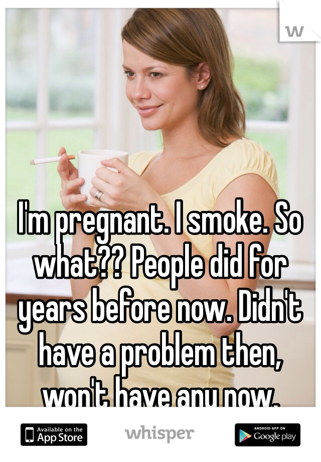 I'm pregnant. I smoke. So what?? People did for years before now. Didn't have a problem then, won't have any now.