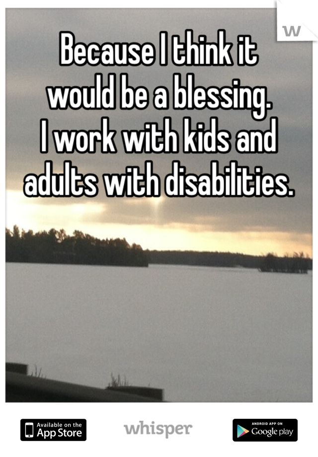 Because I think it 
would be a blessing. 
I work with kids and 
adults with disabilities. 
