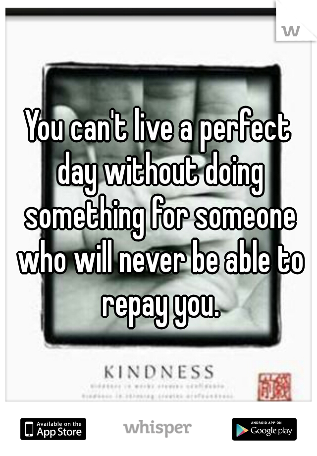You can't live a perfect day without doing something for someone who will never be able to repay you.