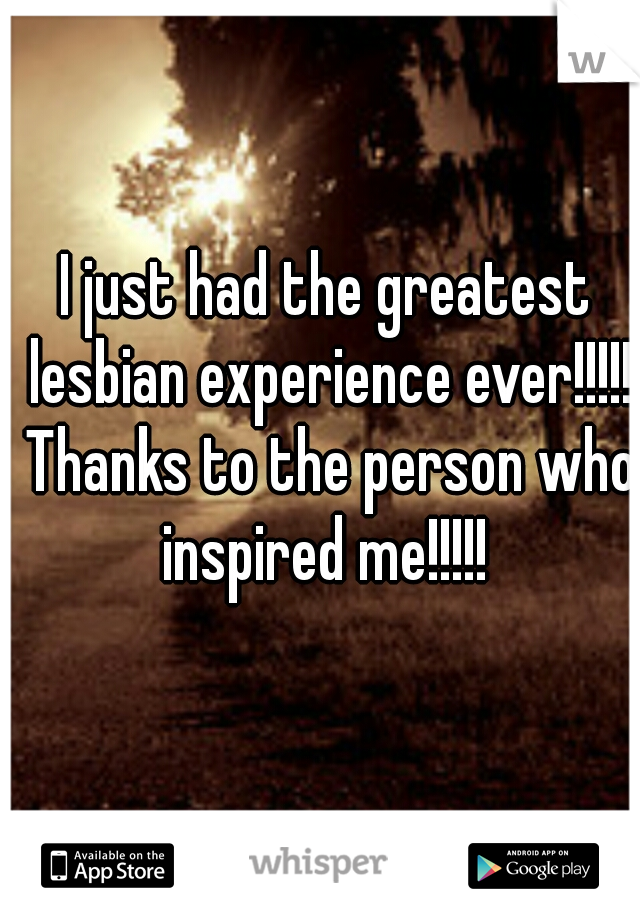 I just had the greatest lesbian experience ever!!!!! Thanks to the person who inspired me!!!!! 