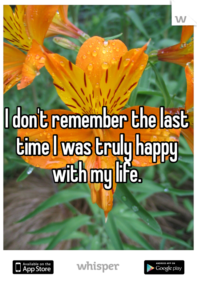 I don't remember the last time I was truly happy with my life. 