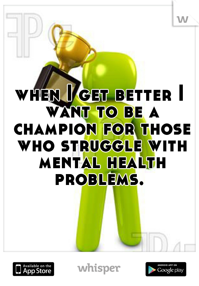 when I get better I want to be a champion for those who struggle with mental health problems. 