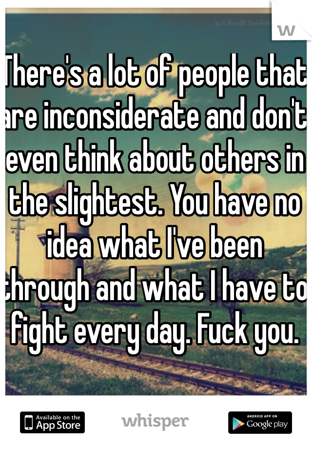 There's a lot of people that are inconsiderate and don't even think about others in the slightest. You have no idea what I've been through and what I have to fight every day. Fuck you. 