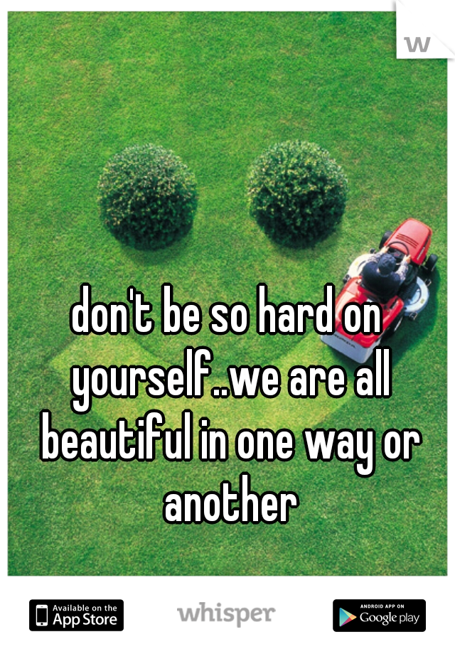 don't be so hard on yourself..we are all beautiful in one way or another