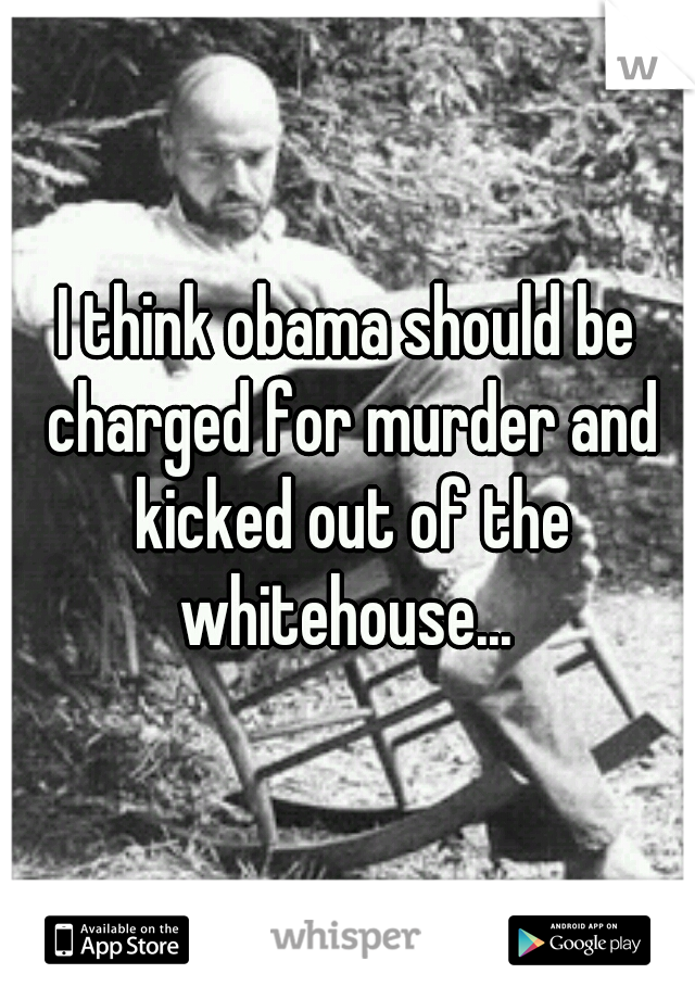 I think obama should be charged for murder and kicked out of the whitehouse... 