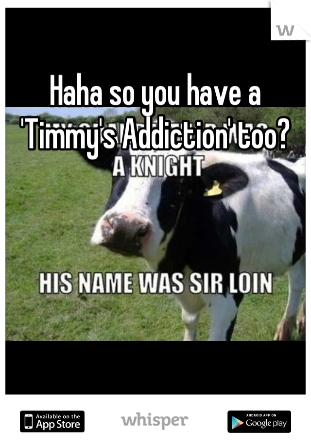 Haha so you have a 'Timmy's Addiction' too?