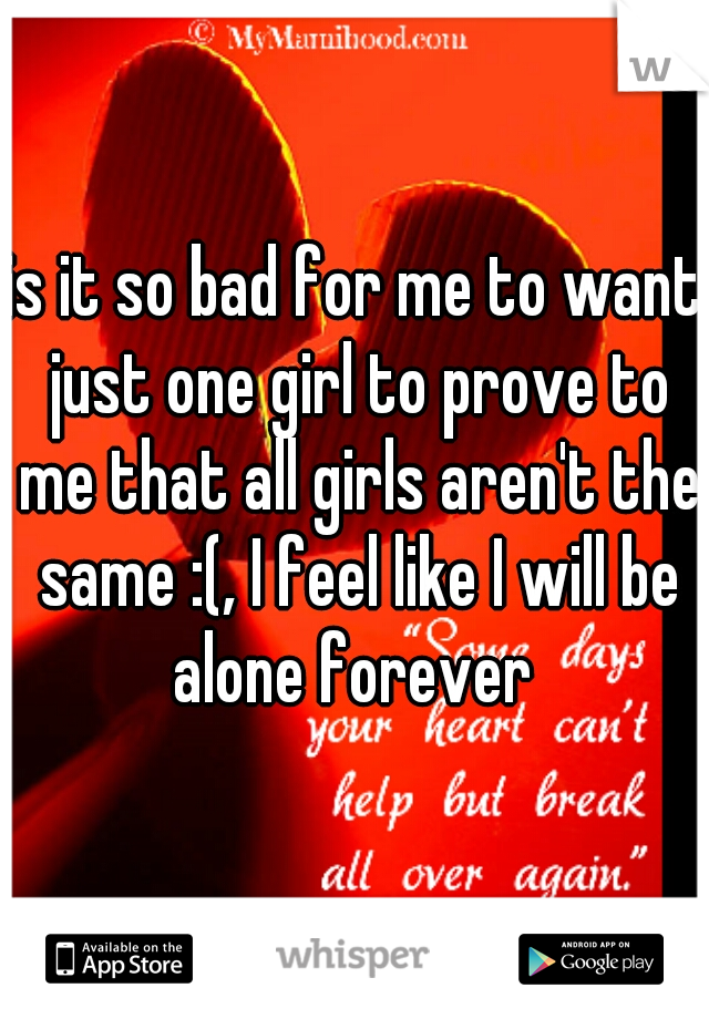 is it so bad for me to want just one girl to prove to me that all girls aren't the same :(, I feel like I will be alone forever 