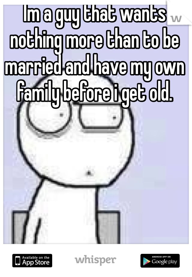 Im a guy that wants nothing more than to be married and have my own family before i get old.