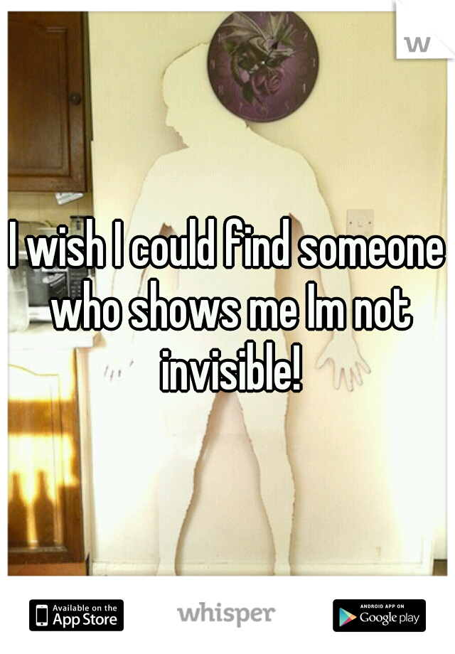 I wish I could find someone who shows me Im not invisible!
