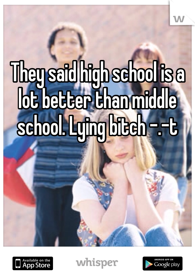 They said high school is a lot better than middle school. Lying bitch -.-t 