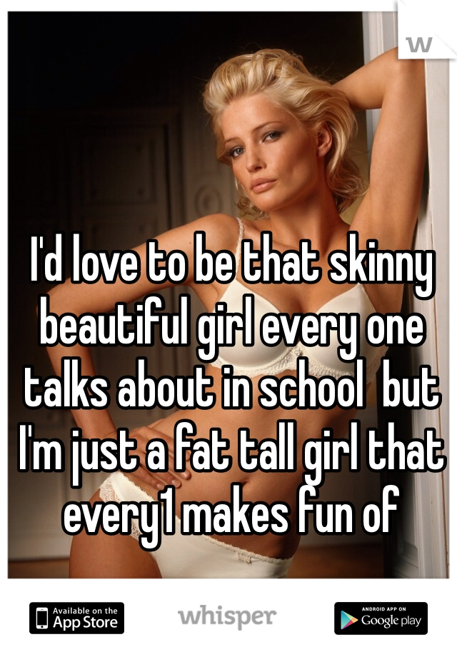 I'd love to be that skinny beautiful girl every one talks about in school  but I'm just a fat tall girl that every1 makes fun of 