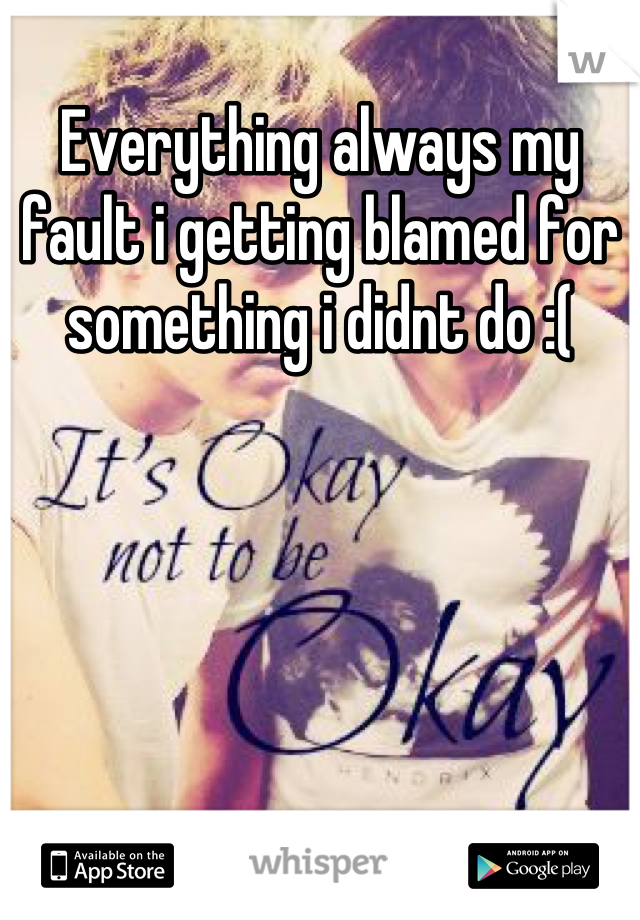 Everything always my fault i getting blamed for something i didnt do :(