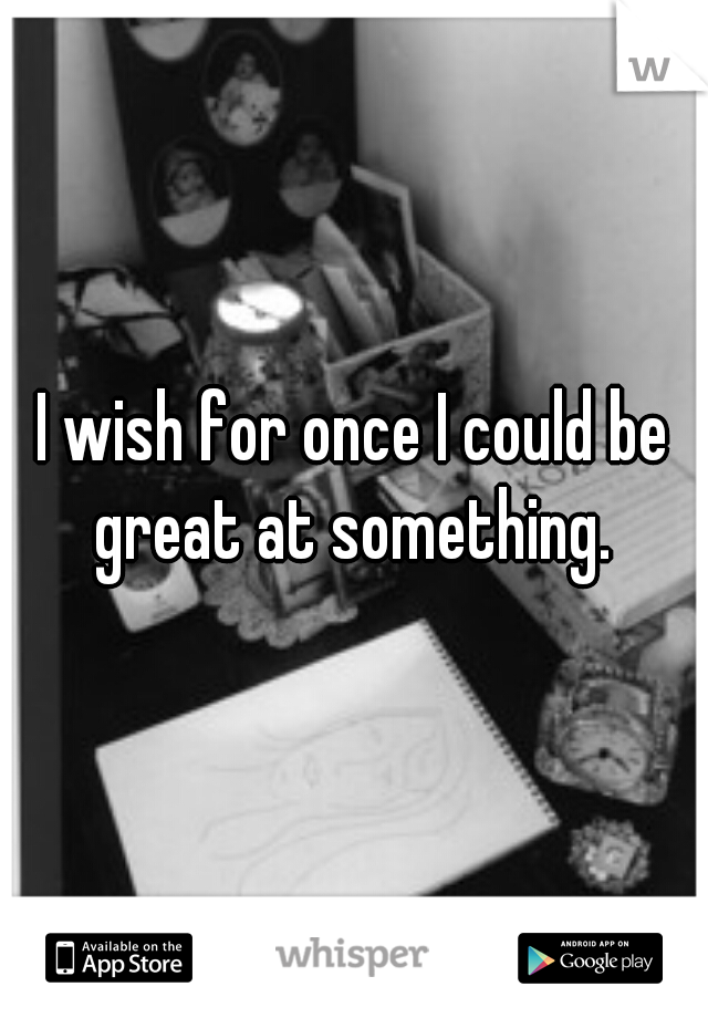 I wish for once I could be great at something. 