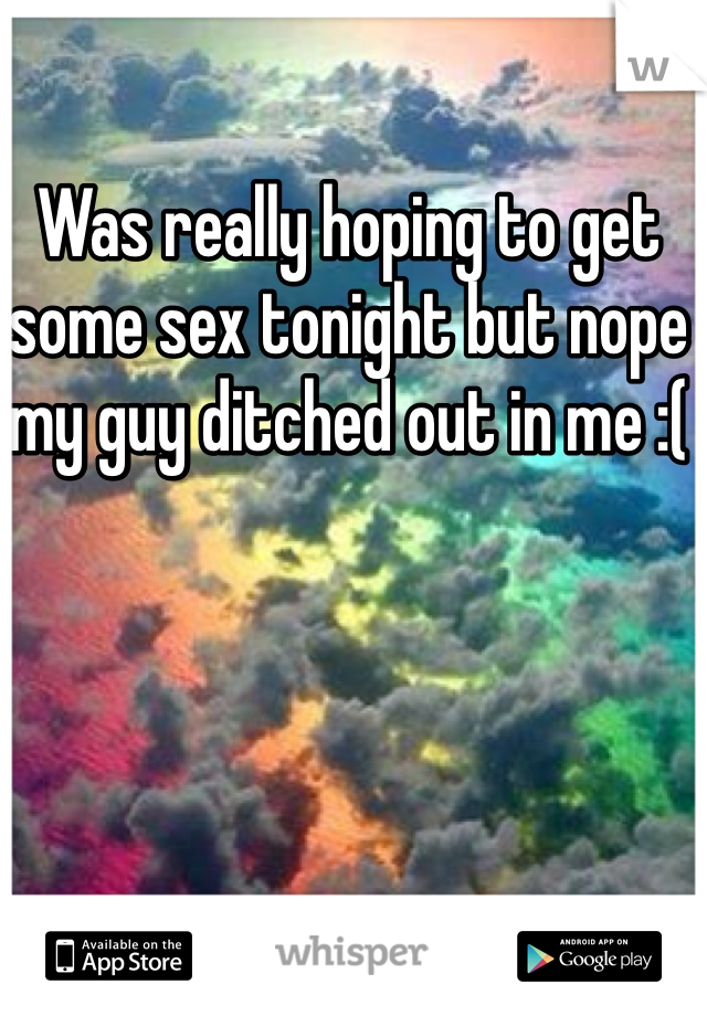 Was really hoping to get some sex tonight but nope my guy ditched out in me :(