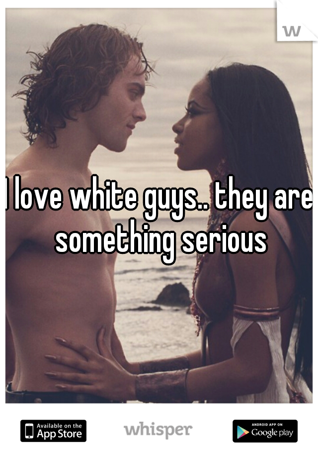 I love white guys.. they are something serious