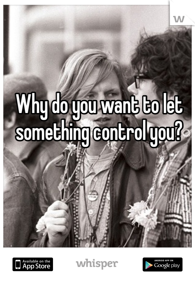 Why do you want to let something control you?